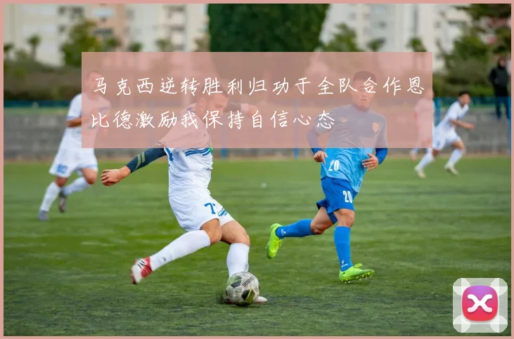 马克西逆转胜利归功于全队合作恩比德激励我保持自信心态
