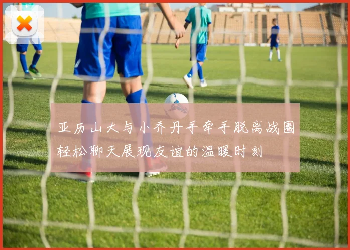 亚历山大与小乔丹手牵手脱离战圈轻松聊天展现友谊的温暖时刻