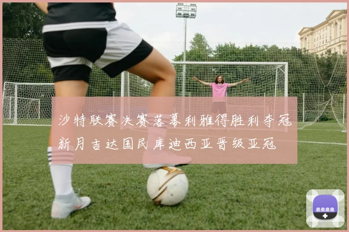 沙特联赛决赛落幕利雅得胜利夺冠新月吉达国民库迪西亚晋级亚冠